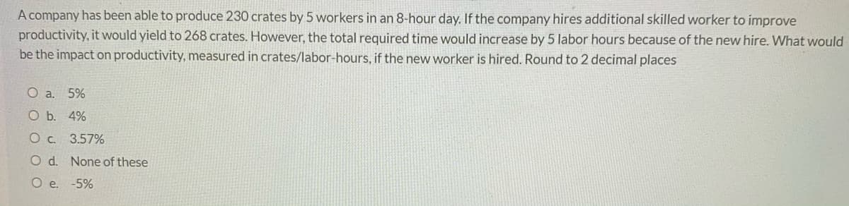 A company has been able to produce 230 crates by 5 workers in an 8-hour day. If the company hires additional skilled worker to improve
productivity, it would yield to 268 crates. However, the total required time would increase by 5 labor hours because of the new hire. What would
be the impact on productivity, measured in crates/labor-hours, if the new worker is hired. Round to 2 decimal places
O a. 5%
O b. 4%
O c. 3.57%
O d. None of these
O e. -5%
