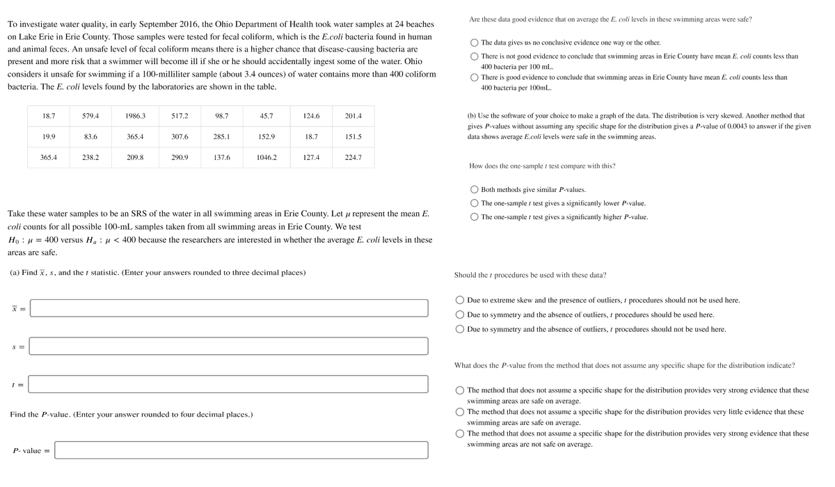Are these data good evidence that on average the E. coli levels in these swimming areas were safe?
To investigate water quality, in early September 2016, the Ohio Department of Health took water samples at 24 beaches
on Lake Erie in Erie County. Those samples were tested for fecal coliform, which is the E.coli bacteria found in human
The data gives us no conclusive evidence one way or the other.
and animal feces. An unsafe level of fecal coliform means there is a higher chance that disease-causing bacteria are
There is not good evidence to conclude that swimming areas in Erie County have mean E. coli counts less than
present and more risk that a swimmer will become ill if she or he should accidentally ingest some of the water. Ohio
400 bacteria per 100 mL.
considers it unsafe for swimming if a 100-milliliter sample (about 3.4 ounces) of water contains more than 400 coliform
There is good evidence to conclude that swimming areas in Erie County have mean E. coli counts less than
bacteria. The E. coli levels found by the laboratories are shown in the table.
400 bacteria per 100mL.
18.7
579.4
1986.3
517.2
98.7
45.7
124.6
201.4
(b) Use the software of your choice to make a graph of the data. The distribution is very skewed. Another method that
gives P-values without assuming any specific shape for the distribution gives a P-value of 0.0043 to answer if the given
19.9
83.6
365.4
307.6
285.1
152.9
18.7
151.5
data shows average E.coli levels were safe in the swimming areas.
365.4
238.2
209.8
290.9
137.6
1046.2
127.4
224.7
How does the one-sample t test compare with this?
Both methods give similar P-values.
The one-sample t test gives a significantly lower P-value.
Take these water samples to be an SRS of the water in all swimming areas in Erie County. Let u represent the mean E.
The one-sample t test gives a significantly higher P-value.
coli counts for all possible 100-mL samples taken from all swimming areas in Erie County. We test
Ho : µ = 400 versus H. : µ < 400 because the researchers are interested in whether the average E. coli levels in these
areas are safe.
(a) Find x, s, and the t statistic. (Enter your answers rounded to three decimal places)
Should the t procedures be used with these data?
Due to extreme skew and the presence of outliers, t procedures should not be used here.
x =
Due to symmetry and the absence of outliers, t procedures should be used here.
Due to symmetry and the absence of outliers, t procedures should not be used here.
S =
What does the P-value from the method that does not assume any specific shape for the distribution indicate?
t =
The method that does not assume a specific shape for the distribution provides very strong evidence that these
swimming areas are safe on average.
Find the P-value. (Enter your answer rounded to four decimal places.)
The method that does not assume a specific shape for the distribution provides very little evidence that these
swimming areas are safe on average.
The method that does not assume a specific shape for the distribution provides very strong evidence that these
swimming areas are not safe on average.
P- value =
