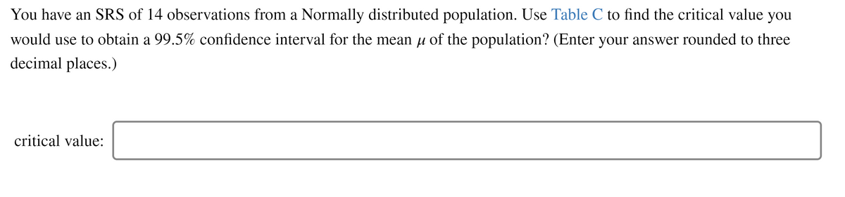 You have an SRS of 14 observations from a Normally distributed population. Use Table C to find the critical value you
would use to obtain a 99.5% confidence interval for the mean u of the population? (Enter your answer rounded to three
decimal places.)
critical value:
