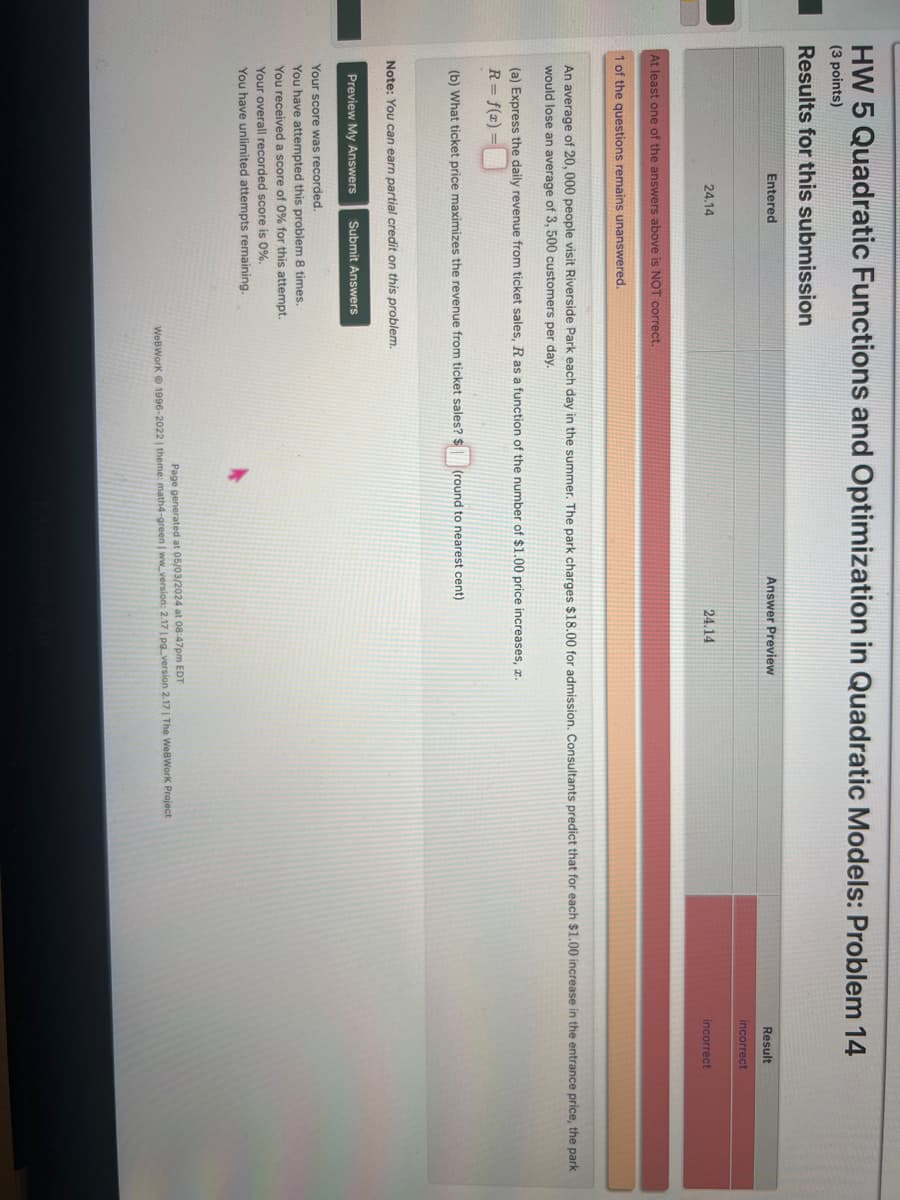 HW 5 Quadratic Functions and Optimization in Quadratic Models: Problem 14
(3 points)
Results for this submission
Entered
Answer Preview
24.14
24.14
Result
incorrect
incorrect
At least one of the answers above is NOT correct.
1 of the questions remains unanswered.
An average of 20,000 people visit Riverside Park each day in the summer. The park charges $18.00 for admission. Consultants predict that for each $1.00 increase in the entrance price, the park
would lose an average of 3, 500 customers per day.
(a) Express the daily revenue from ticket sales, R as a function of the number of $1.00 price increases, .
R = f(x)=
(b) What ticket price maximizes the revenue from ticket sales? $
(round to nearest cent)
Note: You can earn partial credit on this problem.
Preview My Answers Submit Answers
Your score was recorded.
You have attempted this problem 8 times.
You received a score of 0% for this attempt.
Your overall recorded score is 0%.
You have unlimited attempts remaining.
k
Page generated at 05/03/2024 at 08:47pm EDT
WeBWorK 1996-2022 | theme: math4-green | ww_version: 2.17 | pg_version 2.17 | The WeBWorK Project
MacBook Air
