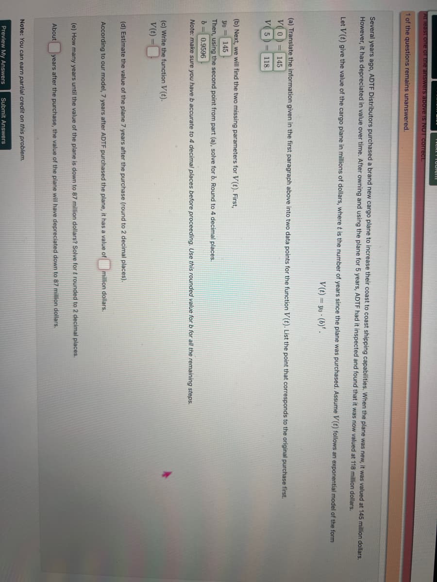TAVALT IVVICHE
At least one of the answers above is NOT correct.
1 of the questions remains unanswered.
Several years ago, ADTF Distributors purchased a brand new cargo plane to increase their coast to coast shipping capabilities. When the plane was new, it was valued at 145 million dollars.
However, it has depreciated in value over time. After owning and using the plane for 5 years, ADTF had it inspected and found that it was now valued at 118 million dollars.
Let V(t) give the value of the cargo plane in millions of dollars, where t is the number of years since the plane was purchased. Assume V(t) follows an exponential model of the form
V(t)=yo (b).
(a) Translate the information given in the first paragraph above into two data points for the function V(t). List the point that corresponds to the original purchase first.
VO
V5
145
=118
(b) Next, we will find the two missing parameters for V(t). First,
Yo= 145
Then, using the second point from part (a), solve for b. Round to 4 decimal places.
b =
= 0.9596
Note: make sure you have b accurate to 4 decimal places before proceeding. Use this rounded value for b for all the remaining steps.
(c) Write the function V(t).
V(t)=
(d) Estimate the value of the plane 7 years after the purchase (round to 2 decimal places).
According to our model, 7 years after ADTF purchased the plane, it has a value of
million dollars.
(e) How many years until the value of the plane is down to 87 million dollars? Solve for t rounded to 2 decimal places.
About
years after the purchase, the value of the plane will have depreciated down to 87 million dollars.
Note: You can earn partial credit on this problem.
Preview My Answers
Submit Answers