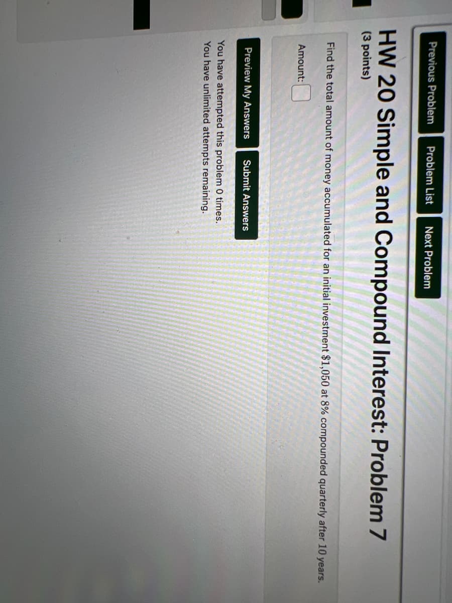 Previous Problem Problem List Next Problem
HW 20 Simple and Compound Interest: Problem 7
(3 points)
Find the total amount of money accumulated for an initial investment $1,050 at 8% compounded quarterly after 10 years.
Amount:
Preview My Answers Submit Answers
You have attempted this problem 0 times.
You have unlimited attempts remaining.