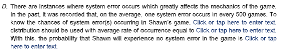 D. There are instances where system error occurs which greatly affects the mechanics of the game.
In the past, it was recorded that, on the average, one system error occurs in every 500 games. To
know the chances of system error(s) occurring in Shawn's game, Click or tap here to enter text.
distribution should be used with average rate of occurrence equal to Click or tap here to enter text.
With this, the probability that Shawn will experience no system error in the game is Click or tap
here to enter text.
