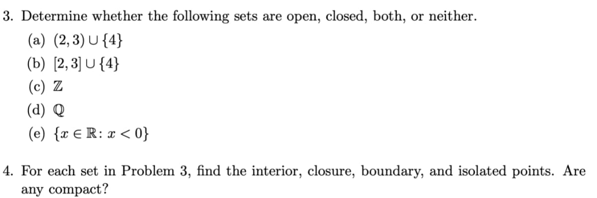3. Determine whether the following sets are open, closed, both, or neither.
(a) (2,3) U{4}
(b) [2,3] U{4}
(c) Z
(d) Q
(e) {x ER: x < 0}
4. For each set in Problem 3, find the interior, closure, boundary, and isolated points. Are
any compact?