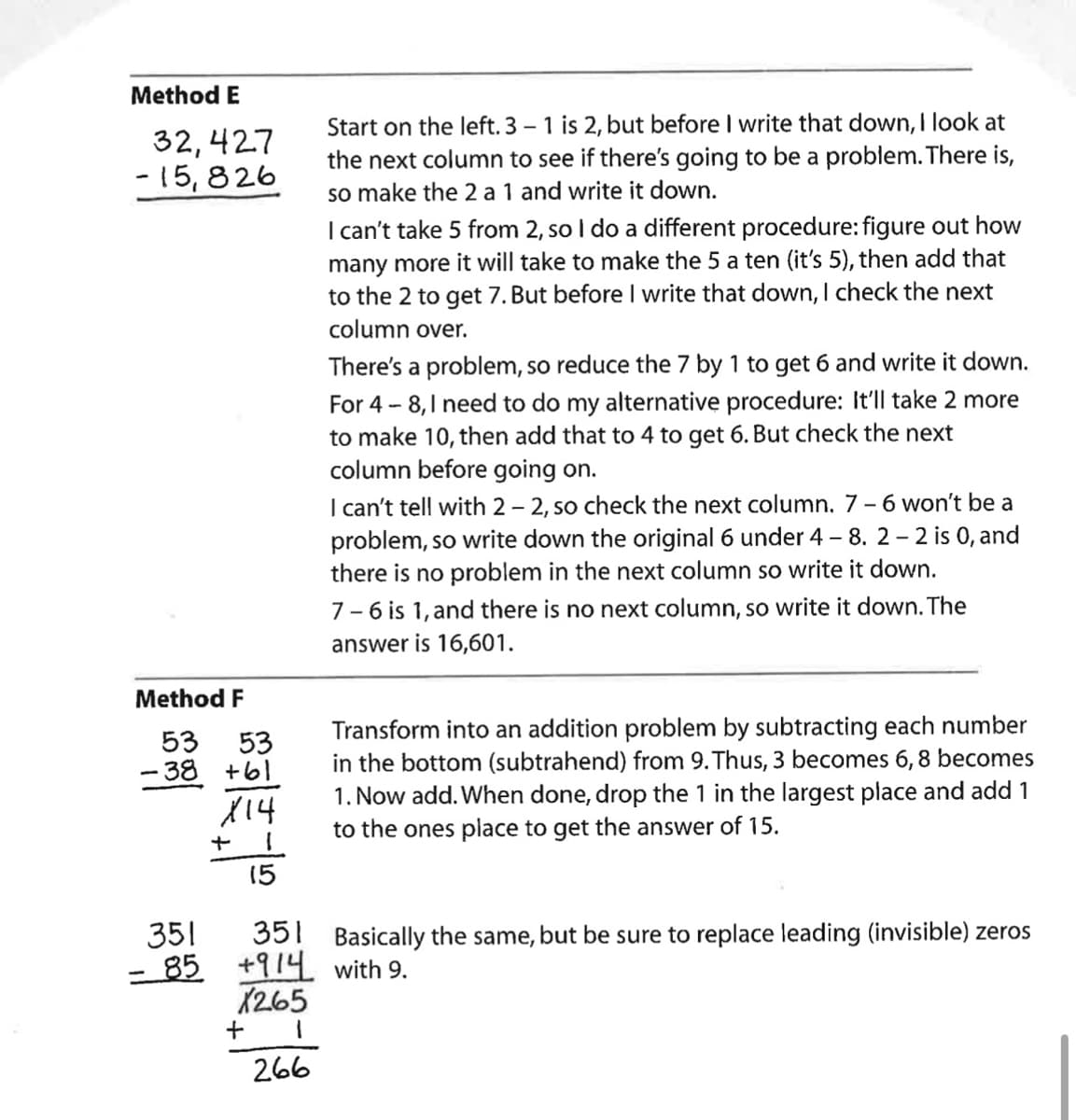 Method E
32,427
-15,826
Method F
53 53
-38 +61
X14
351
- 85
+
15
351
+914
X265
1
266
+
Start on the left. 3 - 1 is 2, but before I write that down, I look at
the next column to see if there's going to be a problem. There is,
so make the 2 a 1 and write it down.
I can't take 5 from 2, so I do a different procedure: figure out how
many more it will take to make the 5 a ten (it's 5), then add that
to the 2 to get 7. But before I write that down, I check the next
column over.
There's a problem, so reduce the 7 by 1 to get 6 and write it down.
For 4-8, I need to do my alternative procedure: It'll take 2 more
to make 10, then add that to 4 to get 6. But check the next
column before going on.
I can't tell with 2-2, so check the next column. 7 - 6 won't be a
problem, so write down the original 6 under 4 - 8. 2 - 2 is 0, and
there is no problem in the next column so write it down.
7-6 is 1, and there is no next column, so write it down. The
answer is 16,601.
Transform into an addition problem by subtracting each number
in the bottom (subtrahend) from 9. Thus, 3 becomes 6, 8 becomes
1. Now add. When done, drop the 1 in the largest place and add 1
to the ones place to get the answer of 15.
Basically the same, but be sure to replace leading (invisible) zeros
with 9.