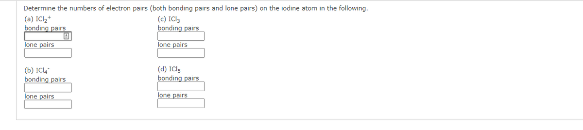 Determine the numbers of electron pairs (both bonding pairs and lone pairs) on the iodine atom in the following.
(a) ICl,+
bonding pairs
(c) ICI3
bonding pairs
lone pairs
lone pairs
(b) ICI4"
bonding pairs
(d) ICI5
bonding pairs
lone pairs
lone pairs
