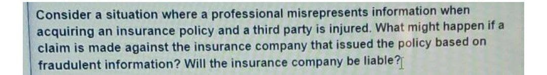 Consider a situation where a professional misrepresents information when
acquiring an insurance policy and a third party is injured. What might happen if a
claim is made against the insurance company that issued the policy based on
fraudulent information? Will the insurance company be liable?
