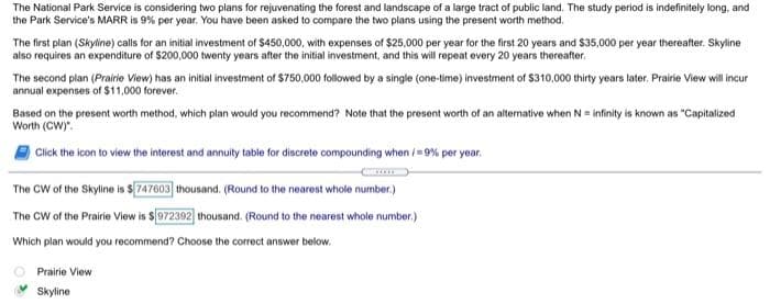 The National Park Service is considering two plans for rejuvenating the forest and landscape of a large tract of public land. The study period is indefinitely long, and
the Park Service's MARR is 9% per year. You have been asked to compare the two plans using the present worth method.
The first plan (Skyline) calls for an initial investment of $450,000, with expenses of $25,000 per year for the first 20 years and $35,000 per year thereafter. Skyline
also requires an expenditure of $200,000 twenty years after the initial investment, and this will repeat every 20 years thereafter.
The second plan (Prairie View) has an initial investment of $750,000 followed by a single (one-time) investment of $310,000 thirty years later. Prairie View will incur
annual expenses of $11,000 forever.
Based on the present worth method, which plan would you recommend? Note that the present worth of an alternative when N = infinity is known as "Capitalized
Worth (CW)".
Click the icon to view the interest and annuity table for discrete compounding when /= 9% per year.
The CW of the Skyline is $ 747603] thousand. (Round to the nearest whole number.)
The CW of the Prairie View is $972392) thousand. (Round to the nearest whole number.)
Which plan would you recommend? Choose the correct answer below.
Prairie View
Skyline
