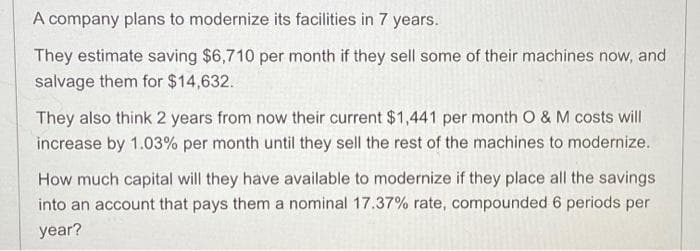 A company plans to modernize its facilities in 7 years.
They estimate saving $6,710 per month if they sell some of their machines now, and
salvage them for $14,632.
They also think 2 years from now their current $1,441 per month O & M costs will
increase by 1.03% per month until they sell the rest of the machines to modernize.
How much capital will they have available to modernize if they place all the savings
into an account that pays them a nominal 17.37% rate, compounded 6 periods per
year?
