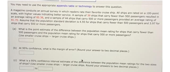 You may need to use the appropriate appendix table or technology to answer this question.
A magazine conducts an annual survey in which readers rate their favorite cruise ship. All ships are rated on a 100-point
scale, with higher values indicating better service. A sample of 39 ships that carry fewer than 500 passengers resulted in
an average rating of 85.36, and a sample of 44 ships that carry 500 or more passengers provided an average rating of
81.70. Assume that the population standard deviation is 4.55 for ships that carry fewer than 500 passengers and 3.97 for
ships that carry 500 or more passengers.
(a) What is the point estimate of the difference between the population mean rating for ships that carry fewer than
500 passengers and the population mean rating for ships that carry 500 or more passengers?
(Use smaller cruise ships - larger cruise ships.)
(b) At 95% confidence, what is the margin of error? (Round your answer to two decimal places.)
(c) What is a 95% confidence interval estimate of the difference between the population mean ratings for the two sizes
of ships? (Use smaller cruise ships - larger cruise ships. Round your answers to two decimal places.)
to
