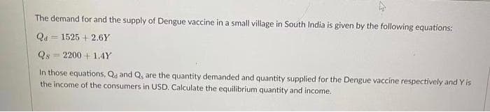 The demand for and the supply of Dengue vaccine in a small village in South India is given by the following equations:
Qa
= 1525 + 2,6Y
Qs = 2200 + 1.4Y
In those equations, Qa and Q, are the quantity demanded and quantity supplied for the Dengue vaccine respectively and Y is
the income of the consumers in USD. Calculate the equilibrium quantity and income.
