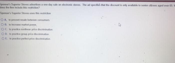 Sponser's Superior Stoven advertises a one-day sale on electronic stoves. The ad specifies that the discount is only available to senior citizens aged over 65. W
does the firm include this restriction?
Spenser's Superior Stoves uses this restriction
OA to provent resale between consumers.
OB. to increase market power,
OC. te pracice nonlinear price discalmination
OD. te practice group price discrimination.
OE to practice perfect price dscrimination
