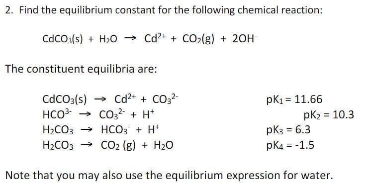 2. Find the equilibrium constant for the following chemical reaction:
CdCO3(s) + H20 → Cd2+ + CO2(g) + 20H
The constituent equilibria are:
→ Cd2+ + CO32-
→ CO3? + H*
H2CO3 → HCO3 + H+
H2CO3 → C2 (g) + H20
CdCO3(s)
HCO3
pK1 = 11.66
pK2 = 10.3
pk3 = 6.3
pK4 = -1.5
Note that you may also use the equilibrium expression for water.
