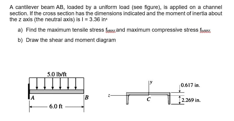 A cantilever beam AB, loaded by a uniform load (see figure), is applied on a channel
section. If the cross section has the dimensions indicated and the moment of inertia about
the z axis (the neutral axis) is | = 3.36 in
a) Find the maximum tensile stress feuaxand maximum compressive stress fyMx
b) Draw the shear and moment diagram
5.0 lb/ft
0.617 in.
2.269 in.
6.0 ft
