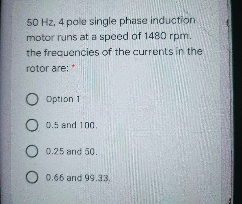 50 Hz, 4 pole single phase induction
motor runs at a speed of 1480 rpm.
the frequencies of the currents in the
rotor are:
O Option 1
O 0.5 and 100.
0.25 and 50.
O 0.66 and 99.33.
