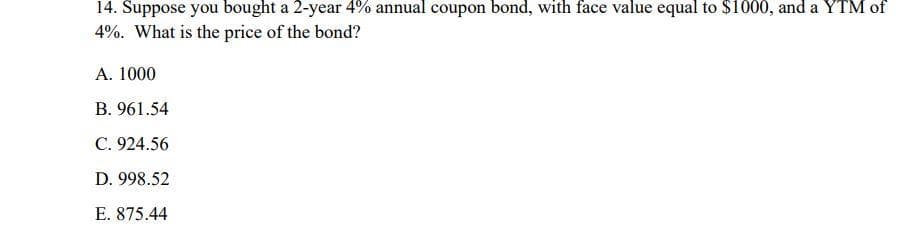 14. Suppose you bought a 2-year 4% annual coupon bond, with face value equal to $1000, and a YTM of
4%. What is the price of the bond?
A. 1000
B. 961.54
C. 924.56
D. 998.52
E. 875.44