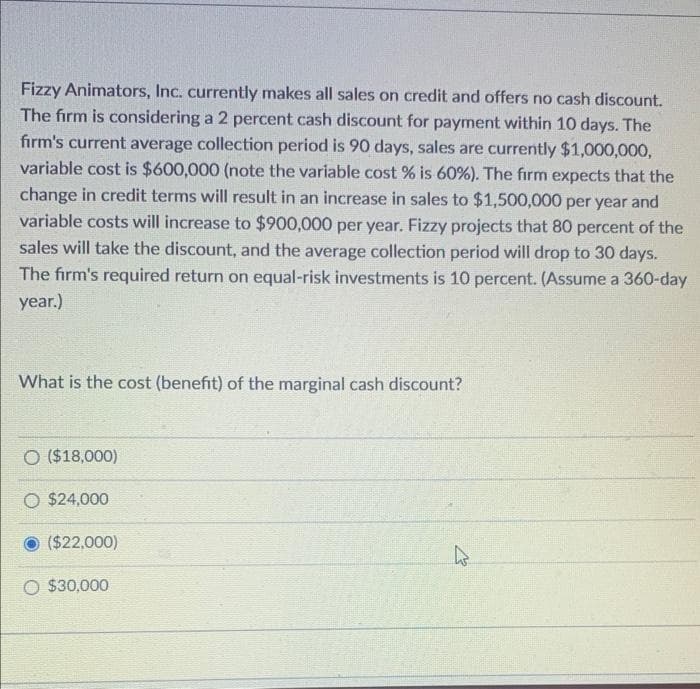 Fizzy Animators, Inc. currently makes all sales on credit and offers no cash discount.
The firm is considering a 2 percent cash discount for payment within 10 days. The
firm's current average collection period is 90 days, sales are currently $1,000,000,
variable cost is $600,000 (note the variable cost % is 60%). The firm expects that the
change in credit terms will result in an increase in sales to $1,500,000 per year and
variable costs will increase to $900,000 per year. Fizzy projects that 80 percent of the
sales will take the discount, and the average collection period will drop to 30 days.
The firm's required return on equal-risk investments is 10 percent. (Assume a 360-day
year.)
What is the cost (benefit) of the marginal cash discount?
O ($18,000)
O $24,000
($22,000)
O $30,000