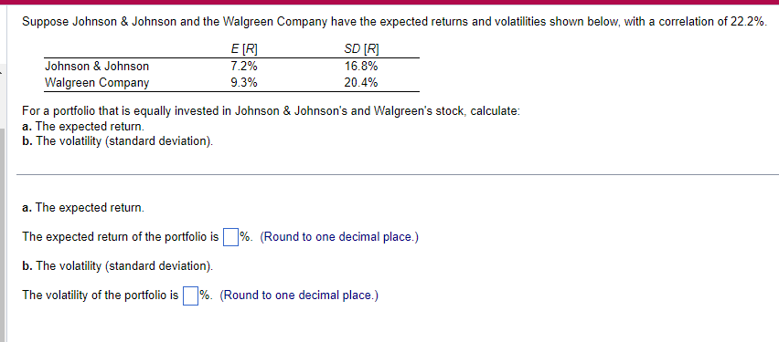 Suppose Johnson & Johnson and the Walgreen Company have the expected returns and volatilities shown below, with a correlation of 22.2%.
Johnson & Johnson
Walgreen Company
E [R]
7.2%
9.3%
SD [R]
16.8%
20.4%
For a portfolio that is equally invested in Johnson & Johnson's and Walgreen's stock, calculate:
a. The expected return.
b. The volatility (standard deviation).
a. The expected return.
The expected return of the portfolio is ☐ %. (Round to one decimal place.)
b. The volatility (standard deviation).
The volatility of the portfolio is %. (Round to one decimal place.)