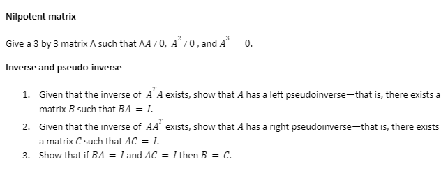 Nilpotent matrix
Give a 3 by 3 matrix A such that A40, A² #0, and A³ = 0.
Inverse and pseudo-inverse
1. Given that the inverse of AA exists, show that A has a left pseudoinverse-that is, there exists a
matrix B such that BA = I.
2. Given that the inverse of AA exists, show that A has a right pseudoinverse—that is, there exists
a matrix C such that AC = I.
3. Show that if BA = I and AC = I then B = C.