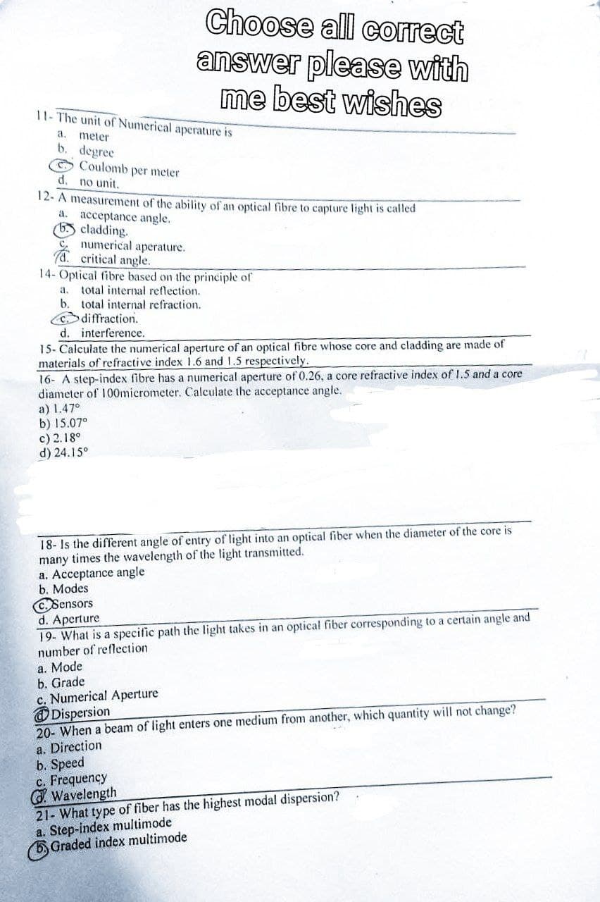 11- The unit of Numerical aperature is
a.
meter
b. degree
Coulomb per meter
d. no unit.
12- A measurement of the ability of an optical fibre to capture light is called
a. acceptance angle.
6. cladding.
numerical aperature.
Choose all correct
answer please with
me best wishes
C₂
d. critical angle.
14- Optical fibre based on the principle of
a. total internal reflection.
b. total internal refraction.
Cdiffraction.
d. interference.
15- Calculate the numerical aperture of an optical fibre whose core and cladding are made of
materials of refractive index 1.6 and 1.5 respectively.
16- A step-index fibre has a numerical aperture of 0.26, a core refractive index of 1.5 and a core
diameter of 100micrometer. Calculate the acceptance angle.
a) 1.47°
b) 15.07°
c) 2.18°
d) 24.15°
18- Is the different angle of entry of light into an optical fiber when the diameter of the core is
many times the wavelength of the light transmitted.
a. Acceptance angle
b. Modes
c. Sensors
d. Aperture
19- What is a specific path the light takes in an optical fiber corresponding to a certain angle and
number of reflection
a. Mode
b. Grade
c. Numerical Aperture
Dispersion
20- When a beam of light enters one medium from another, which quantity will not change?
a. Direction
b. Speed
c. Frequency
GWavelength
21- What type of fiber has the highest modal dispersion?
a. Step-index multimode
5.
Graded index multimode