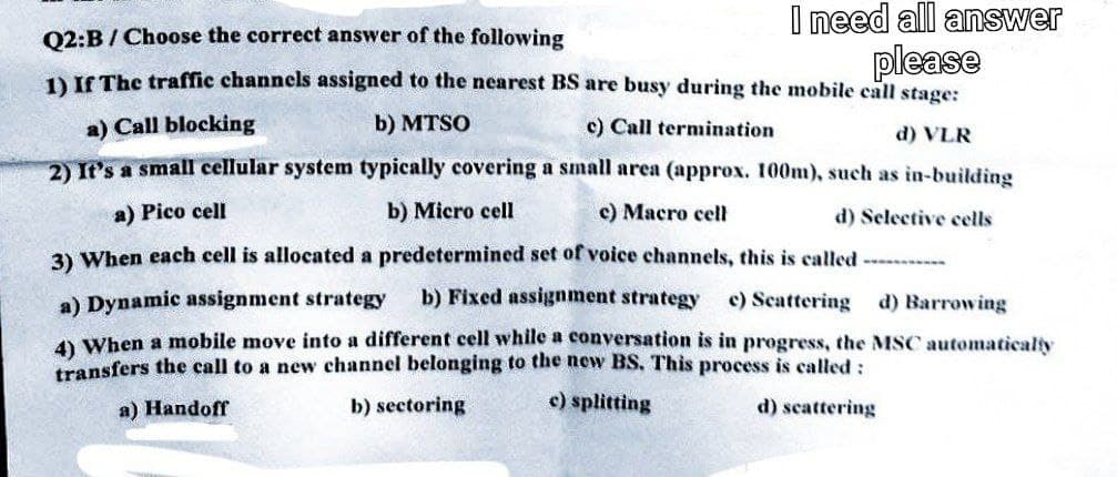 I need all answer
please
Q2:B / Choose the correct answer of the following
1) If The traffic channels assigned to the nearest BS are busy during the mobile call stage:
a) Call blocking
b) MTSO
c) Call termination
d) VLR
2) It's a small cellular system typically covering a small area (approx. 100m), such as in-building
a) Pico cell
b) Micro cell
c) Macro cell
d) Selective cells
3) When each cell is allocated a predetermined set of voice channels, this is called --------
a) Dynamic assignment strategy b) Fixed assignment strategy c) Scattering d) Barrowing
4) When a mobile move into a different cell while a conversation is in progress, the MSC automatically
transfers the call to a new channel belonging to the new BS. This process is called:
c) splitting
a) Handoff
b) sectoring
d) scattering