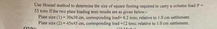 Use Housel method to determine the size of square footing required to carry a column load P =
55 tons if the two plate loading tests results are as given below:-
Plate size (1) = 30x30 cm, corresponding load- 6.2 tons; relative to 1.0 cm settlement.
Plate size (2) = 45x45 cm, corresponding load -12 tons; relative to 1.0 cm settlement.
60 Martes
02(b):