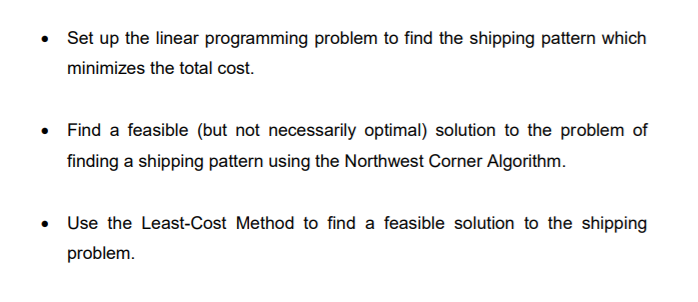 Set up the linear programming problem to find the shipping pattern which
minimizes the total cost.
Find a feasible (but not necessarily optimal) solution to the problem of
finding a shipping pattern using the Northwest Corner Algorithm.
• Use the Least-Cost Method to find a feasible solution to the shipping
problem.
