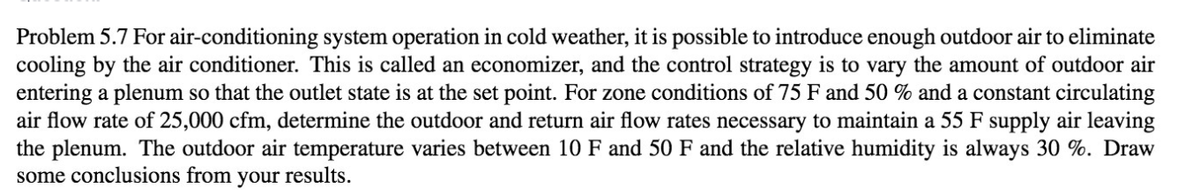 Problem 5.7 For air-conditioning system operation in cold weather, it is possible to introduce enough outdoor air to eliminate
cooling by the air conditioner. This is called an economizer, and the control strategy is to vary the amount of outdoor air
entering a plenum so that the outlet state is at the set point. For zone conditions of 75 F and 50 % and a constant circulating
air flow rate of 25,000 cfm, determine the outdoor and return air flow rates necessary to maintain a 55 F supply air leaving
the plenum. The outdoor air temperature varies between 10 F and 50 F and the relative humidity is always 30 %. Draw
some conclusions from your results.
