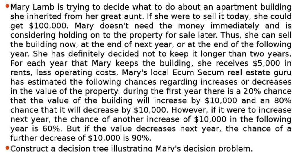 Mary Lamb is trying to decide what to do about an apartment building
she inherited from her great aunt. If she were to sell it today, she could
get $100,000. Mary doesn't need the money immediately and is
considering holding on to the property for sale later. Thus, she can sell
the building now, at the end of next year, or at the end of the following
year. She has definitely decided not to keep it longer than two years.
For each year that Mary keeps the building, she receives $5,000 in
rents, less operating costs. Mary's local Ecum Secum real estate guru
has estimated the following chances regarding increases or decreases
in the value of the property: during the first year there is a 20% chance
that the value of the building will increase by $10,000 and an 80%
chance that it will decrease by $10,000. However, if it were to increase
next year, the chance of another increase of $10,000 in the following
year is 60%. But if the value decreases next year, the chance of a
further decrease of $10,000 is 90%.
•Construct a decision tree illustrating Mary's decision problem.
