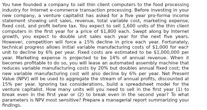 You have founded a company to sell thin client computers to the food processing
industry for Internet e-commerce transaction processing. Before investing in your
new company, a venture capitalist has asked for a five year pro-forma income
statement showing unit sales, revenue, total variable cost, marketing expense,
fixed cost, and profit before tax. You expect to sell 1,600 units of the thin client
computers in the first year for a price of $1,800 each. Swept along by Internet
growth, you expect to double unit sales each year for the next five years.
However, competition will force a 15% decline in price each year. Fortunately,
technical progress allows initial variable manufacturing costs of $1,000 for each
unit to decline by 6% per year. Fixed costs are estimated to be $1,000,000 per
year. Marketing expense is projected to be 14% of annual revenue. When it
becomes profitable to do so, you will lease an automated assembly machine that
reduces variable manufacturing costs by 20% but doubles annual fixed cost; the
new variable manufacturing cost will also decline by 6% per year. Net Present
Value (NPV) will be used to aggregate the stream of annual profits, discounted at
15% per year. Ignoring tax considerations, build a spreadsheet model for the
venture capitalist. How many units will you need to sell in the first year (1) to
break even in the first year or (2) to break even in the second year? To what
parameters is NPV most sensitive? Prepare a managerial report summarizing your
findings.
