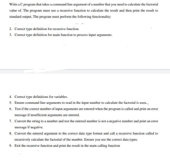 Write a C program that takes a command line argument of a number that you need to calculate the factorial
value of. The program must use a recursive function to calculate the result and then print the result to
standard output. The program must perform the following functionality:
2. Correct type definition for recursive function.
3. Correct type definition for main function to process input arguments.
4. Correct type definitions for variables.
5. Ensure command line arguments to read in the input number to calculate the factorial is usea.,
6. Test if the correct number of input arguments are entered when the program is called and print an error
message if insufficient arguments are entered.
7. Convert the string to a number and test the entered number is not a negative number and print an error
message if negative.
8. Convert the entered argument to the correct data type format and call a recursive function called to
recursively calculate the factorial of the number. Ensure you use the correct data types.
9. Exit the recursive function and print the result in the main calling function
