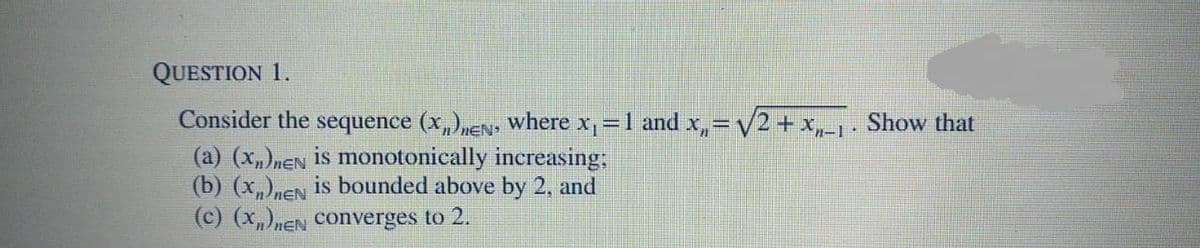 QUESTION 1.
Consider the sequence (x,),EN, where x,=1 and x,= v2 + x,-1· Show that
(a) (x„)nEN is monotonically increasing:
(b) (x)nEN is bounded above by 2, and
(c) (x)nEN Converges to 2.
