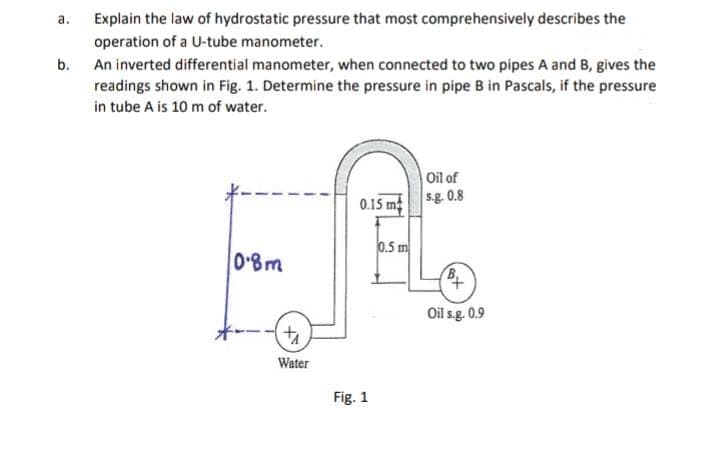 а.
Explain the law of hydrostatic pressure that most comprehensively describes the
operation of a U-tube manometer.
b. An inverted differential manometer, when connected to two pipes A and B, gives the
readings shown in Fig. 1. Determine the pressure in pipe B in Pascals, if the pressure
in tube A is 10 m of water.
Oil of
0.15 m sg. 0.8
0.5 m
0'8m
Oil s.g. 0.9
Water
Fig. 1
