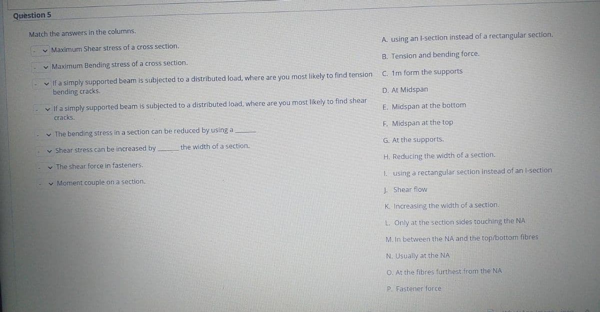 Question 5
Match the answers in the columns.
v Maximum Shear stress of a cross section.
A. using an l-section instead of a rectangular section.
v Maximum Bending stress of a cross section.
B. Tension and bending force.
C. 1m form the supports
- v If a simply supported beam is subjected to a distributed load, where are you most likely to find tension
bending cracks.
D. At Midspan
- v Ifa simply supported beam is subjected to a distributed load, where are you most likely to find shear
cracks.
E. Midspan at the bottom
v The bending stress in a section can be reduced by using a
F. Midspan at the top
v Shear stress can be increased by
the width of a section.
G. At the supports.
v The shear force in fasteners.
H. Reducing the width of a section.
v Moment couple on a section.
1. using a rectangular section instead of an l-section
J. Shear flow
K. Increasing the width of a section.
L. Only at the section sides touching the NA
M. In between the NA and the top/bottom fibres
N. Usually at the NA
O. At the fibres furthest from the NA
P. Fastener force
