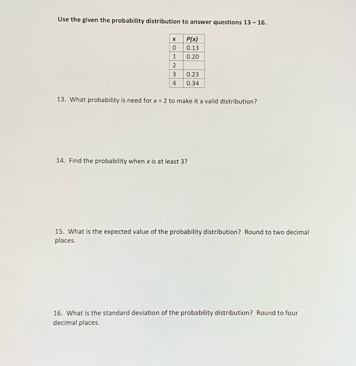 Use the given the probability distribution to answer questions 13 – 16.
P(x)
0.13
1
0.20
3
0.23
4
0.34
13. What probability is need for x = 2 to make it a valid distribution?
14. Find the probability when x is at least 3?
15. What is the expected value of the probability distribution? Round to two decimal
places.
16. What is the standard deviation of the probability distribution? Round to four
decimal places.
