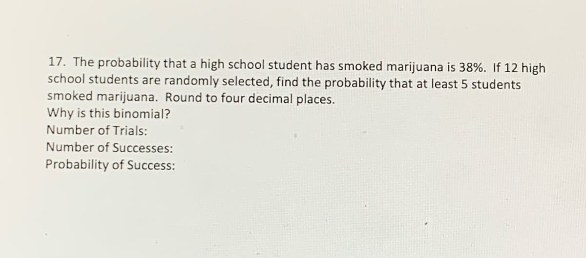 17. The probability that a high school student has smoked marijuana is 38%. If 12 high
school students are randomly selected, find the probability that at least 5 students
smoked marijuana. Round to four decimal places.
Why is this binomial?
Number of Trials:
Number of Successes:
Probability of Success:
