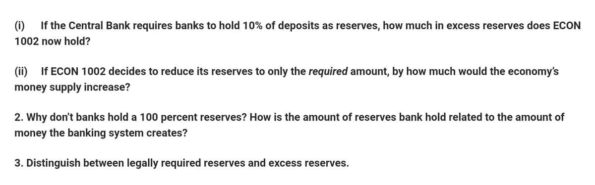 (i)
If the Central Bank requires banks to hold 10% of deposits as reserves, how much in excess reserves does ECON
1002 now hold?
(ii) If ECON 1002 decides to reduce its reserves to only the required amount, by how much would the economy's
money supply increase?
2. Why don't banks hold a 100 percent reserves? How is the amount of reserves bank hold related to the amount of
money the banking system creates?
3. Distinguish between legally required reserves and excess reserves.
