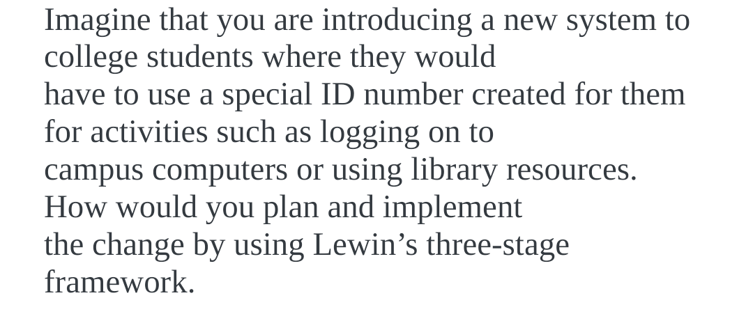 Imagine that you are introducing a new system to
college students where they would
have to use a special ID number created for them
for activities such as logging on to
campus computers or using library resources.
How would you plan and implement
the change by using Lewin's three-stage
framework.
