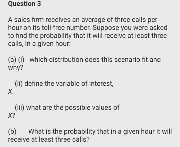 Question 3
A sales firm receives an average of three calls per
hour on its toll-free number. Suppose you were asked
to find the probability that it will receive at least three
calls, in a given hour:
(a) (i) which distribution does this scenario fit and
why?
(ii) define the variable of interest,
X.
(iii) what are the possible values of
X?
(Б)
receive at least three calls?
What is the probability that in a given hour it will
