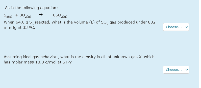 As in the following equation:
8SO2(9)
S8(s) + 802(0)
When 64.0 g S, reacted, What is the volume (L) of SO, gas produced under 802
mmHg at 33 °C.
Choose...
Assuming ideal gas behavior , what is the density in glL of unknown gas X, which
has molar mass 18.0 g/mol at STP?
Choose...
