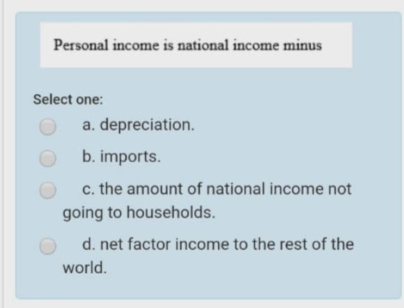 Personal income is national income minus
Select one:
a. depreciation.
b. imports.
c. the amount of national income not
going to households.
d. net factor income to the rest of the
world.
