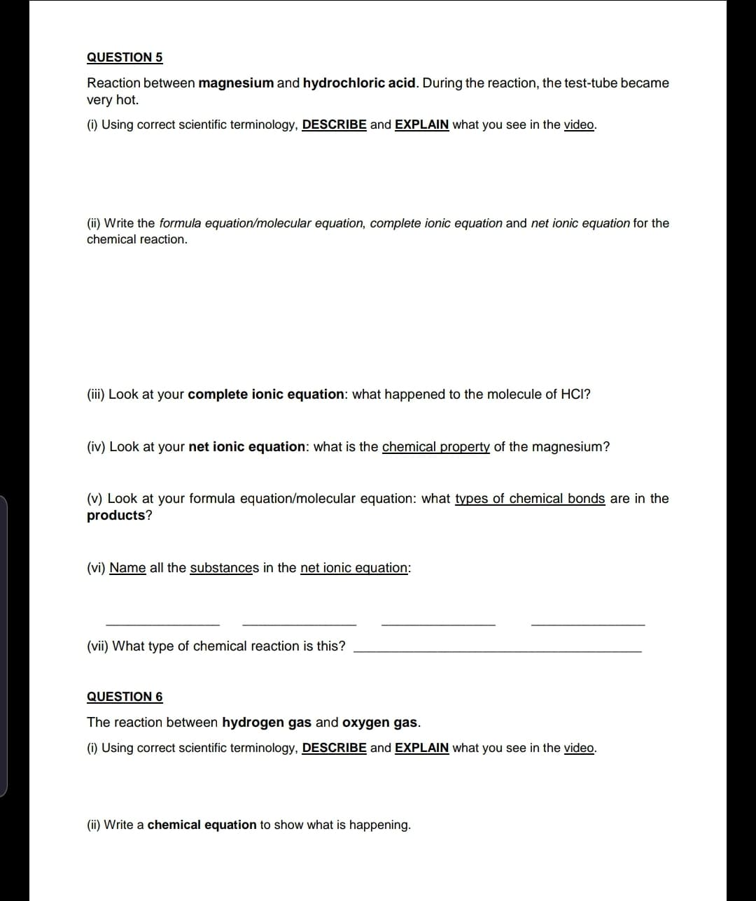 Reaction between magnesium and hydrochloric acid. During the reaction, the test-tube became
very hot.
(i) Using correct scientific terminology, DESCRIBE and EXPLAIN what you see in the video.
(ii) Write the formula equation/molecular equation, complete ionic equation and net ionic equation for the
chemical reaction.
(iii) Look at your complete ionic equation: what happened to the molecule of HCI?
