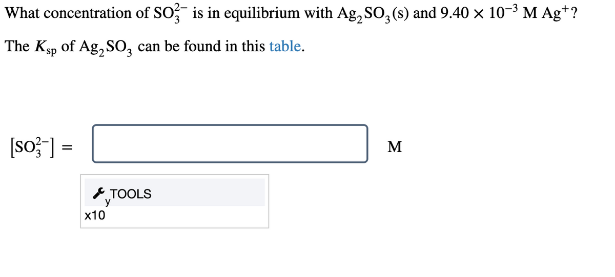 What concentration of SO3¯ is in equilibrium with Ag₂ SO₂ (s) and 9.40 × 10−³ M Agt?
3
The Ksp of Ag2SO3 can be found in this table.
[so-] =
TOOLS
y
x10
M