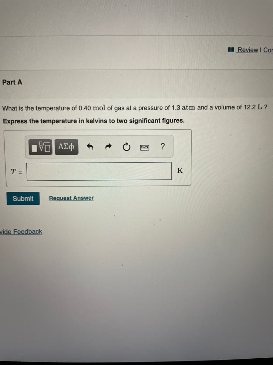 IReview I Cor
Part A
What is the temperature of 0.40 mol of gas at a pressure of 1.3 atm and a volume of 12.2 L ?
Express the temperature in kelvins to two significant figures.
?
T =
K
Submit
Request Answer
vide Feedback
