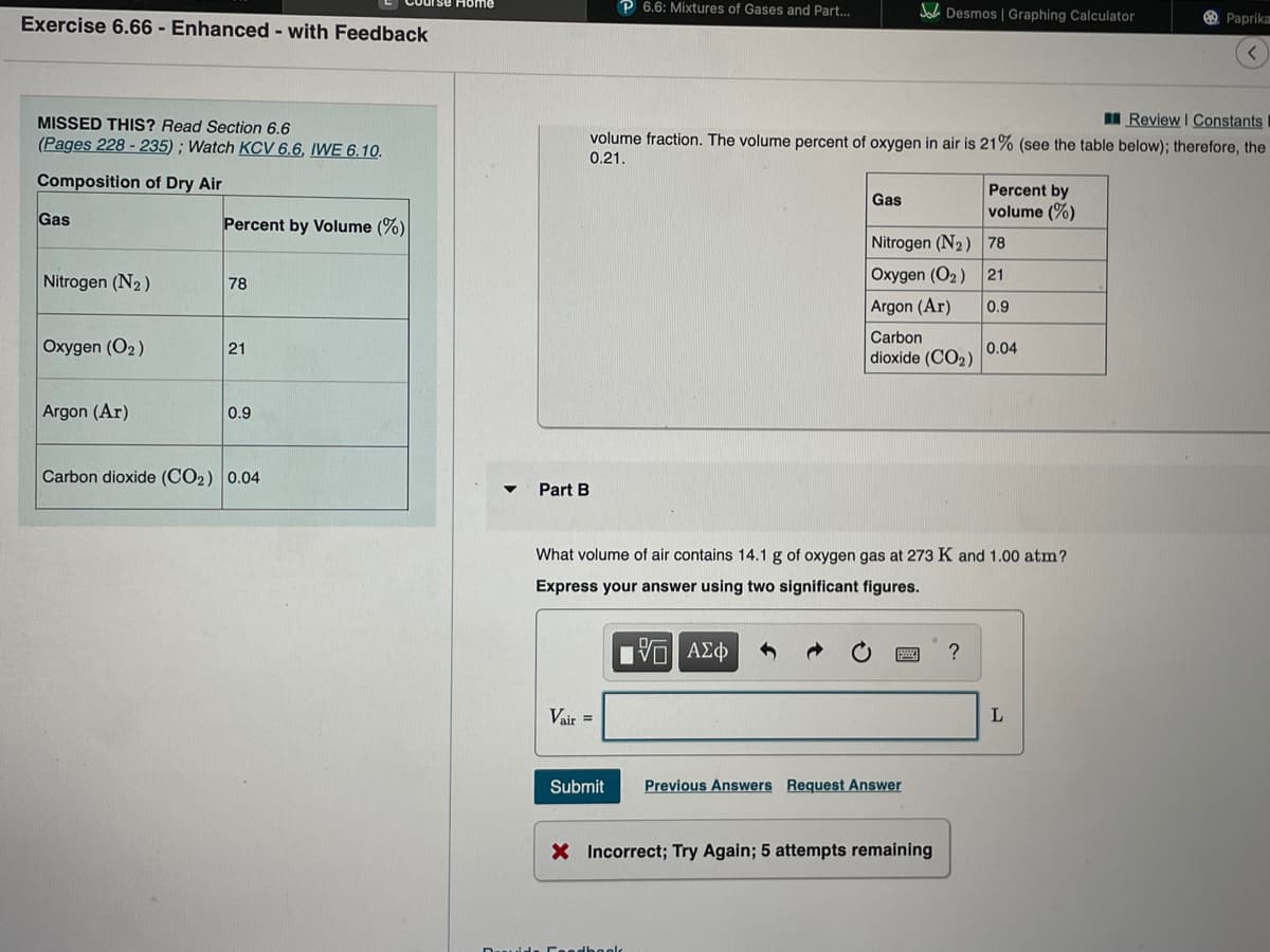 rse Home
P 6.6: Mixtures of Gases and Part.
Jol Desmos | Graphing Calculator
Exercise 6.66 - Enhanced - with Feedback
Paprika
MISSED THIS? Read Section 6.6
(Pages 228 - 235) ; Watch KCV 6.6, IWE 6.10.
I Review I Constants
volume fraction. The volume percent of oxygen in air is 21% (see the table below); therefore, the
0.21.
Composition of Dry Air
Percent by
volume (%)
Gas
Gas
Percent by Volume (%)
Nitrogen (N2) 78
Nitrogen (N2)
Oxygen (O2 )
21
78
Argon (Ar)
0.9
Carbon
Oxygen (O2)
0.04
dioxide (CO2)
21
Argon (Ar)
0.9
Carbon dioxide (CO2) 0.04
Part
What volume of air contains 14.1 g of oxygen gas at 273 K and 1.00 atm?
Express your answer using two significant figures.
?
Vair =
Submit
Previous Answers Request Answer
X Incorrect; Try Again; 5 attempts remaining
uide Ceedhoolc
