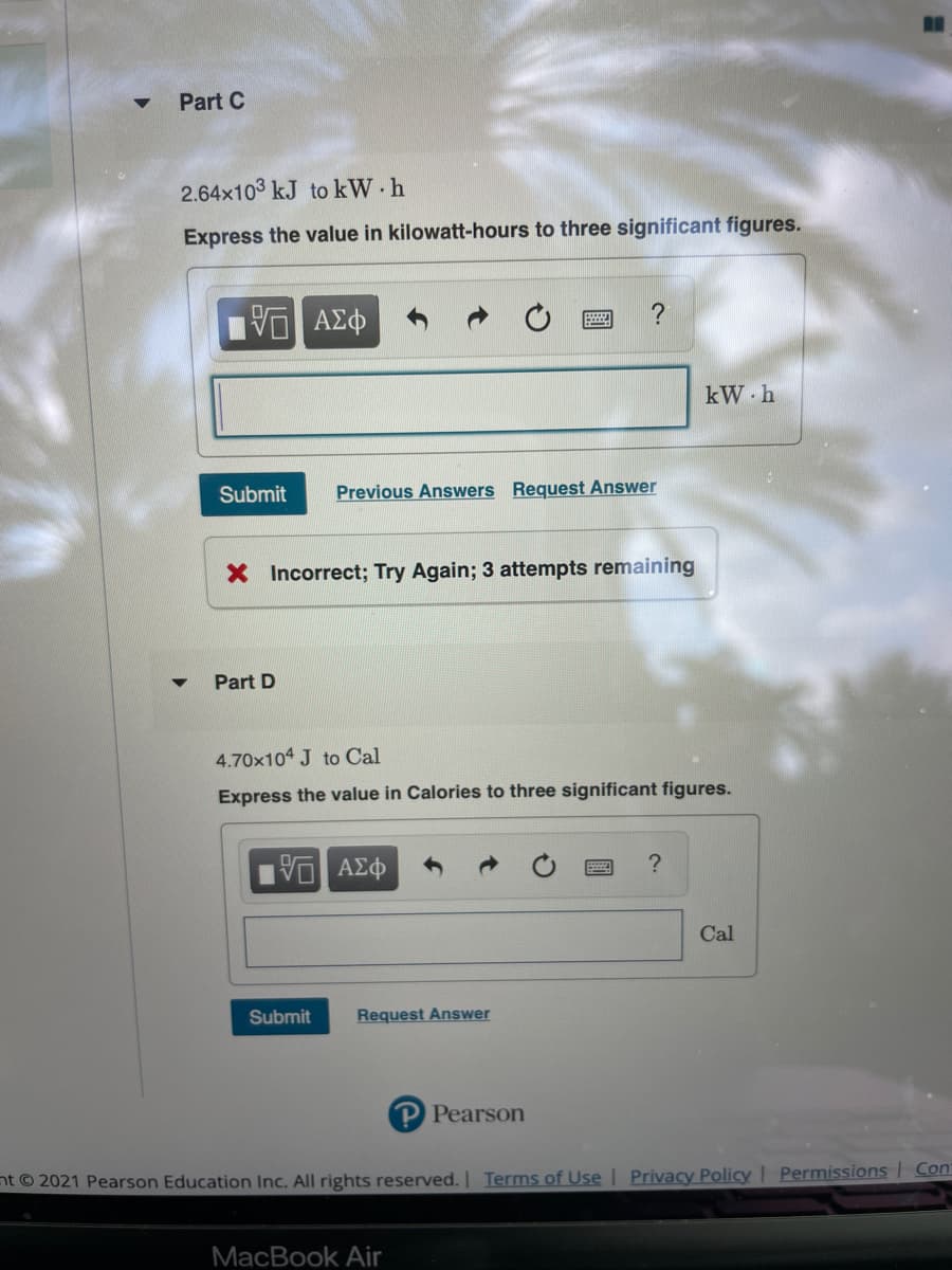 Part C
2.64x103 kJ to kW h
Express the value in kilowatt-hours to three significant figures.
ΑΣφ
kW h
Submit
Previous Answers Request Answer
X Incorrect; Try Again; 3 attempts remaining
Part D
4.70x104 J to Cal
Express the value in Calories to three significant figures.
Cal
Submit
Request Answer
P Pearson
nt © 2021 Pearson Education Inc. All rights reserved. Terms of Use | Privacy Policy | Permissions Con
MacBook Air
