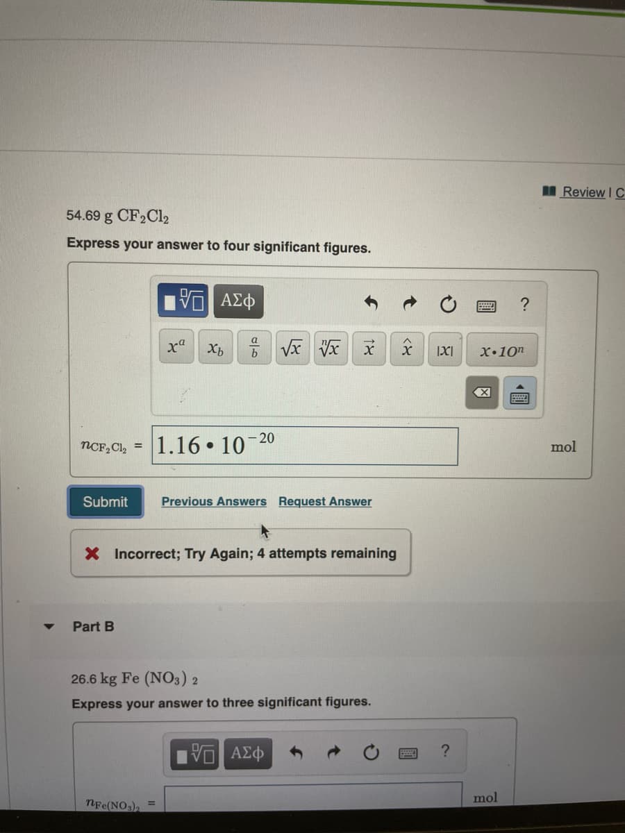 I Review I C
54.69 g CF2C12
Express your answer to four significant figures.
IX|
X•10n
- 20
1.16 10
NCF, Cl, =
mol
Submit
Previous Answers Request Answer
X Incorrect; Try Again; 4 attempts remaining
Part B
26.6 kg Fe (NO3) 2
Express your answer to three significant figures.
να ΑΣφ
mol
NFe(NO)
圓
18
