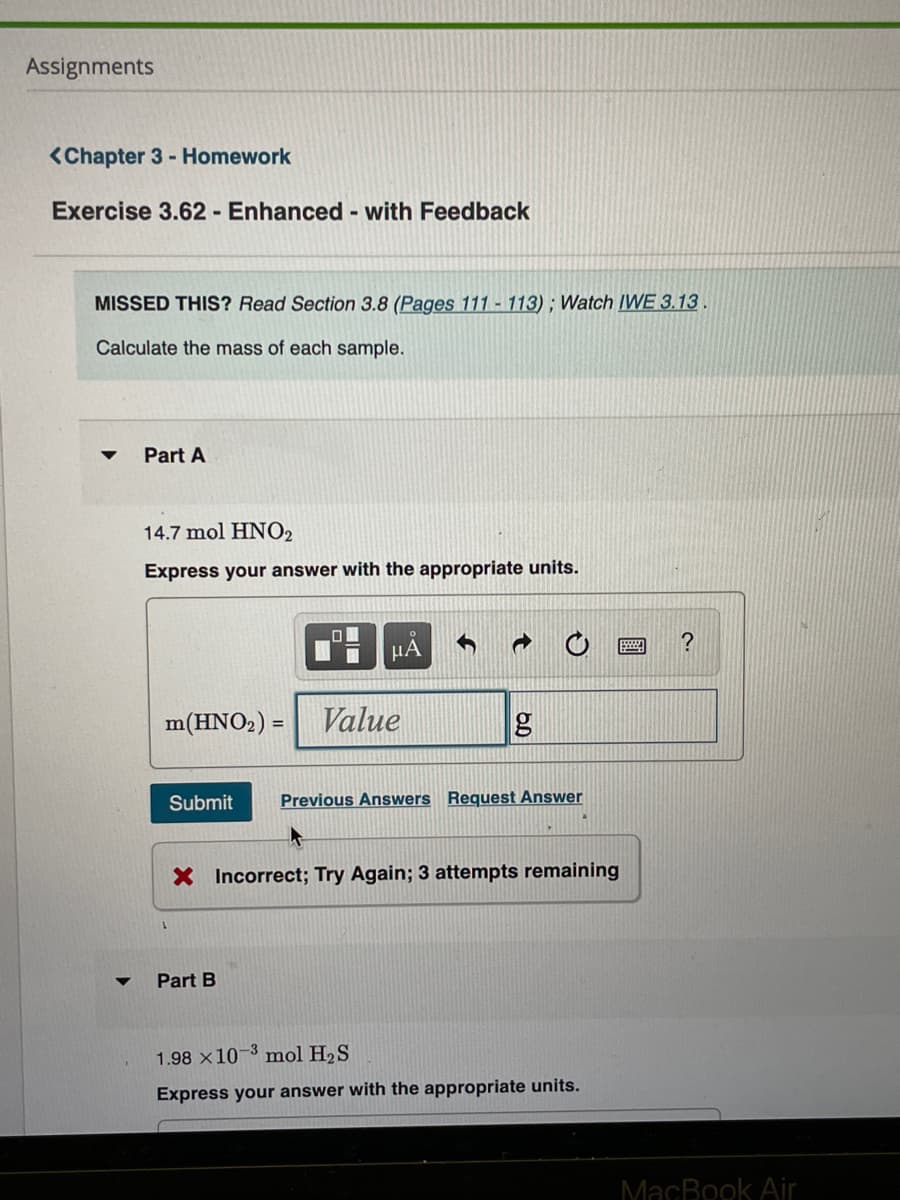 Assignments
<Chapter 3 - Homework
Exercise 3.62 - Enhanced - with Feedback
MISSED THIS? Read Section 3.8 (Pages 111 - 113); Watch IVWE 3.13.
Calculate the mass of each sample.
Part A
14.7 mol HNO2
Express your answer with the appropriate units.
HA
m(HNO2) =
Value
Submit
Previous Answers Request Answer
X Incorrect; Try Again; 3 attempts remaining
Part B
1.98 x10-3 mol H2S
Express your answer with the appropriate units.
MacBook Air
