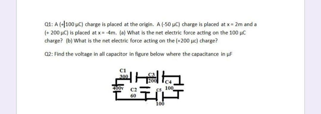 Q1: A (+100 µC) charge is placed at the origin. A (-50 µC) charge is placed at x 2m and a
(+ 200 µC) is placed at x = -4m. (a) What is the net electric force acting on the 100 µC
charge? (b) What is the net electric force acting on the (+200 µc) charge?
Q2: Find the voltage in all capacitor in figure below where the capacitance in uF
C1
300
C4
400v
C2
C5
100
60
100
