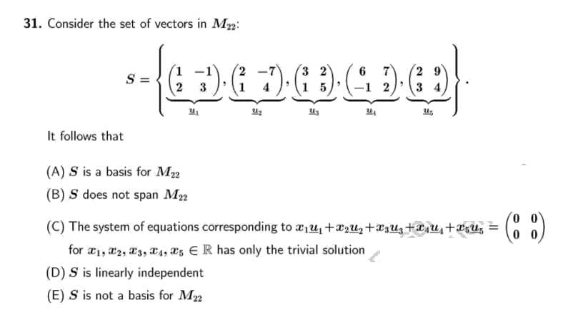 31. Consider the set of vectors in M2:
3
S =
2 3
It follows that
(A) S is a basis for M2
(B) S does not span M2
(C) The system of equations corresponding to æ,4 +xzu,+xzUz +a,u, +aU,
(C )
0 0
for æ1, a2, 3, X4, s E R has only the trivial solution
(D) S is linearly independent
(E) S is not a basis for M2
